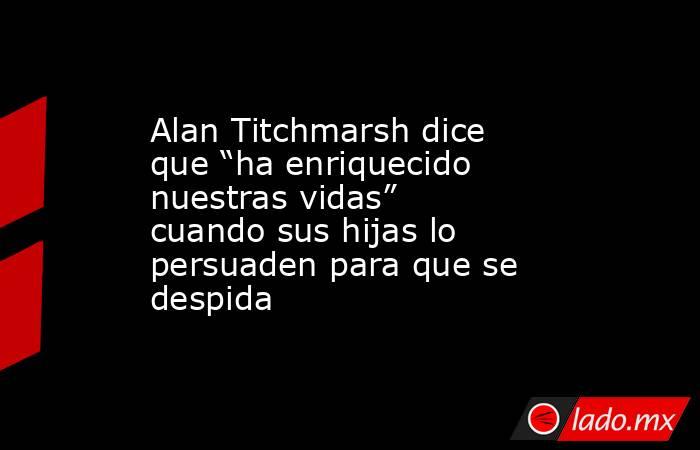Alan Titchmarsh dice que “ha enriquecido nuestras vidas” cuando sus hijas lo persuaden para que se despida. Noticias en tiempo real