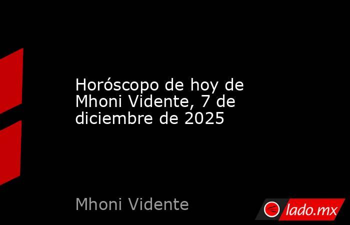 Horóscopo de hoy de Mhoni Vidente, 7 de diciembre de 2025. Noticias en tiempo real