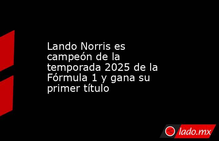 Lando Norris es campeón de la temporada 2025 de la Fórmula 1 y gana su primer título. Noticias en tiempo real