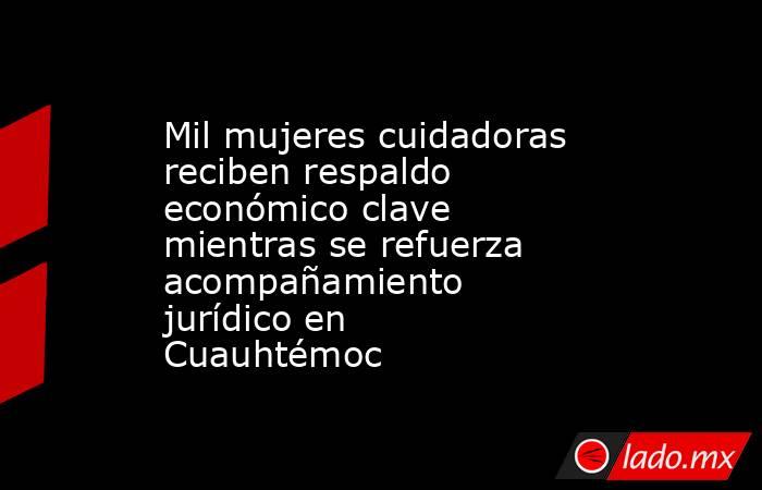 Mil mujeres cuidadoras reciben respaldo económico clave mientras se refuerza acompañamiento jurídico en Cuauhtémoc. Noticias en tiempo real