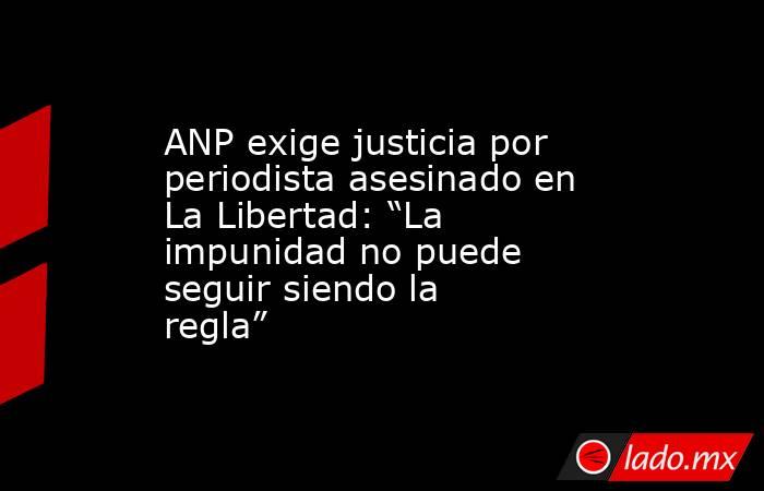 ANP exige justicia por periodista asesinado en La Libertad: “La impunidad no puede seguir siendo la regla”. Noticias en tiempo real