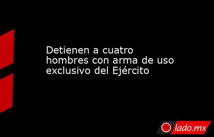 Detienen a cuatro hombres con arma de uso exclusivo del Ejército. Noticias en tiempo real