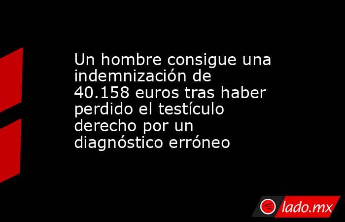 Un hombre consigue una indemnización de 40.158 euros tras haber perdido el testículo derecho por un diagnóstico erróneo. Noticias en tiempo real