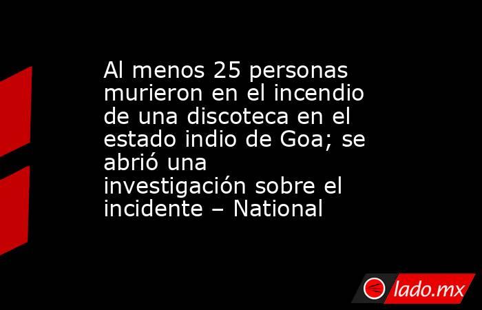Al menos 25 personas murieron en el incendio de una discoteca en el estado indio de Goa; se abrió una investigación sobre el incidente – National. Noticias en tiempo real