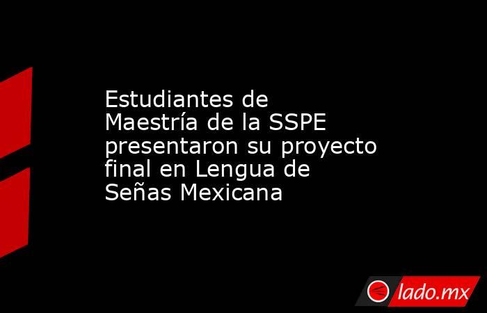 Estudiantes de Maestría de la SSPE presentaron su proyecto final en Lengua de Señas Mexicana. Noticias en tiempo real