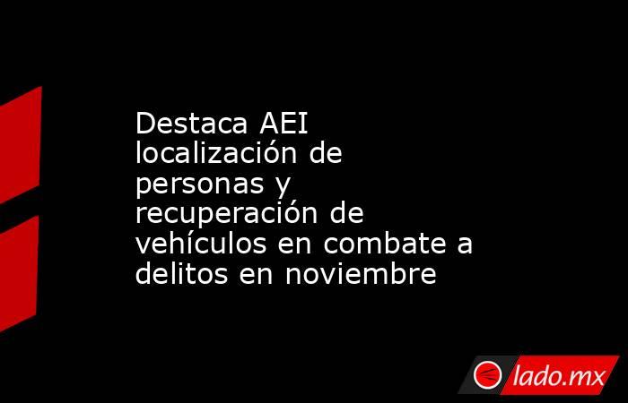 Destaca AEI localización de personas y recuperación de vehículos en combate a delitos en noviembre. Noticias en tiempo real