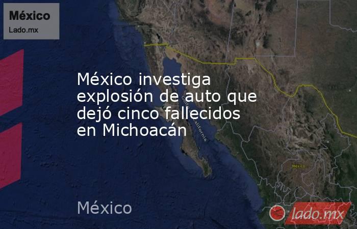 México investiga explosión de auto que dejó cinco fallecidos en Michoacán. Noticias en tiempo real