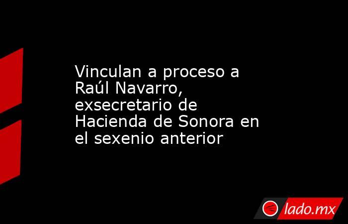 Vinculan a proceso a Raúl Navarro, exsecretario de Hacienda de Sonora en el sexenio anterior. Noticias en tiempo real
