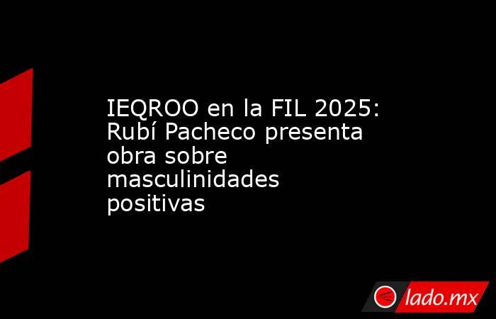 IEQROO en la FIL 2025: Rubí Pacheco presenta obra sobre masculinidades positivas. Noticias en tiempo real