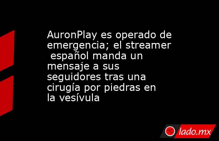 AuronPlay es operado de emergencia; el streamer  español manda un mensaje a sus seguidores tras una cirugía por piedras en la vesívula. Noticias en tiempo real