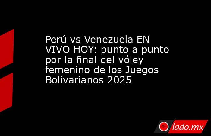 Perú vs Venezuela EN VIVO HOY: punto a punto por la final del vóley femenino de los Juegos Bolivarianos 2025. Noticias en tiempo real
