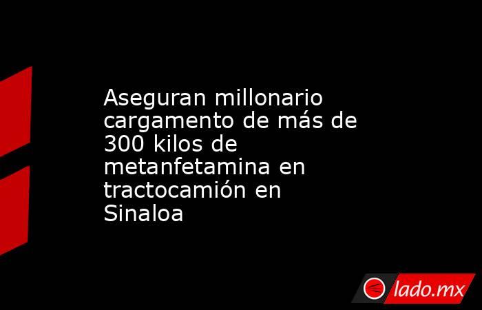 Aseguran millonario cargamento de más de 300 kilos de metanfetamina en tractocamión en Sinaloa. Noticias en tiempo real