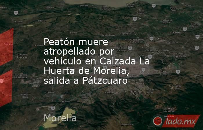 Peatón muere atropellado por vehículo en Calzada La Huerta de Morelia, salida a Pátzcuaro. Noticias en tiempo real