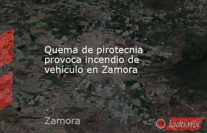 Quema de pirotecnia provoca incendio de vehículo en Zamora. Noticias en tiempo real