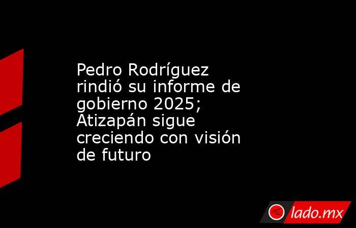 Pedro Rodríguez rindió su informe de gobierno 2025; Atizapán sigue creciendo con visión de futuro. Noticias en tiempo real