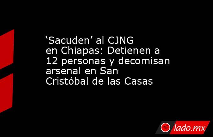 ‘Sacuden’ al CJNG en Chiapas: Detienen a 12 personas y decomisan arsenal en San Cristóbal de las Casas. Noticias en tiempo real