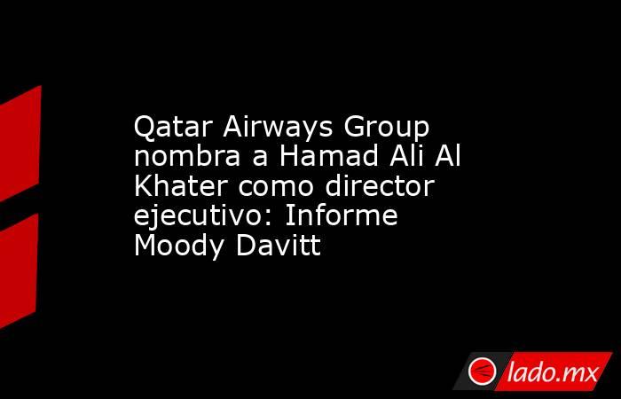 Qatar Airways Group nombra a Hamad Ali Al Khater como director ejecutivo: Informe Moody Davitt. Noticias en tiempo real