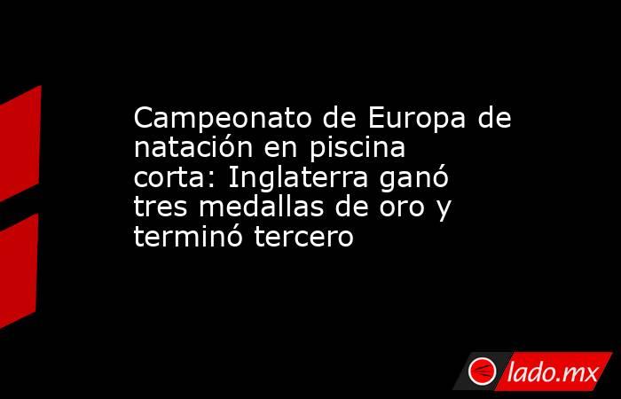Campeonato de Europa de natación en piscina corta: Inglaterra ganó tres medallas de oro y terminó tercero. Noticias en tiempo real