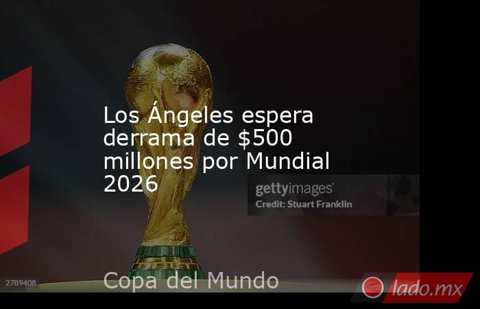 Los Ángeles espera derrama de $500 millones por Mundial 2026. Noticias en tiempo real