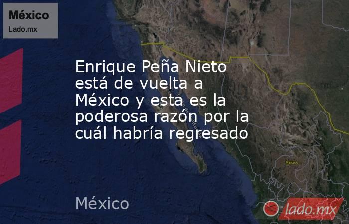 Enrique Peña Nieto está de vuelta a México y esta es la poderosa razón por la cuál habría regresado . Noticias en tiempo real