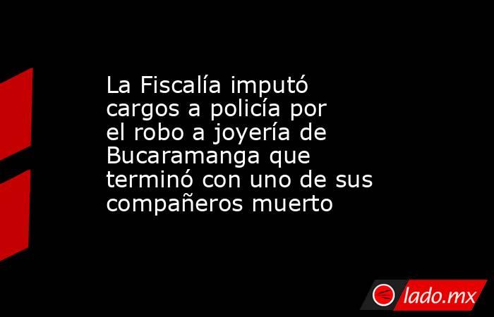 La Fiscalía imputó cargos a policía por el robo a joyería de Bucaramanga que terminó con uno de sus compañeros muerto. Noticias en tiempo real