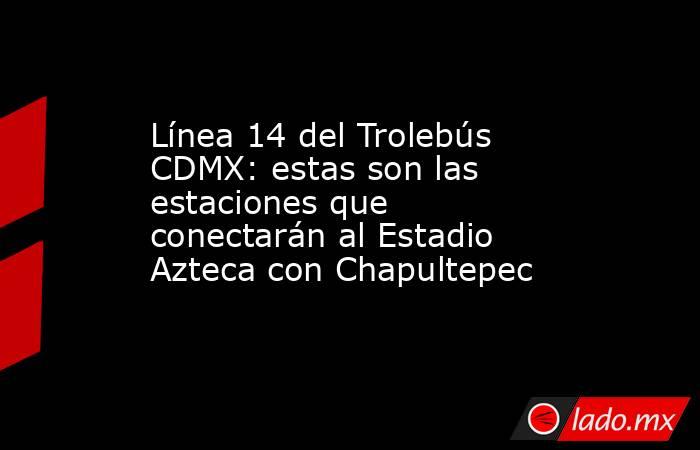 Línea 14 del Trolebús CDMX: estas son las estaciones que conectarán al Estadio Azteca con Chapultepec. Noticias en tiempo real