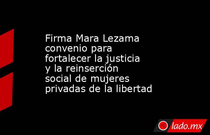 Firma Mara Lezama convenio para fortalecer la justicia y la reinserción social de mujeres privadas de la libertad. Noticias en tiempo real