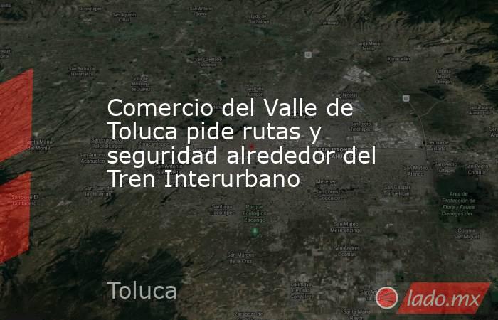 Comercio del Valle de Toluca pide rutas y seguridad alrededor del Tren Interurbano. Noticias en tiempo real