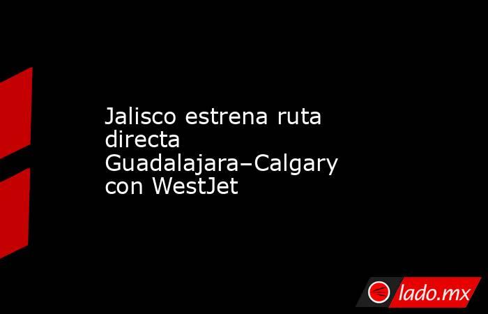 Jalisco estrena ruta directa Guadalajara–Calgary con WestJet. Noticias en tiempo real