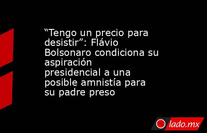 “Tengo un precio para desistir”: Flávio Bolsonaro condiciona su aspiración presidencial a una posible amnistía para su padre preso. Noticias en tiempo real