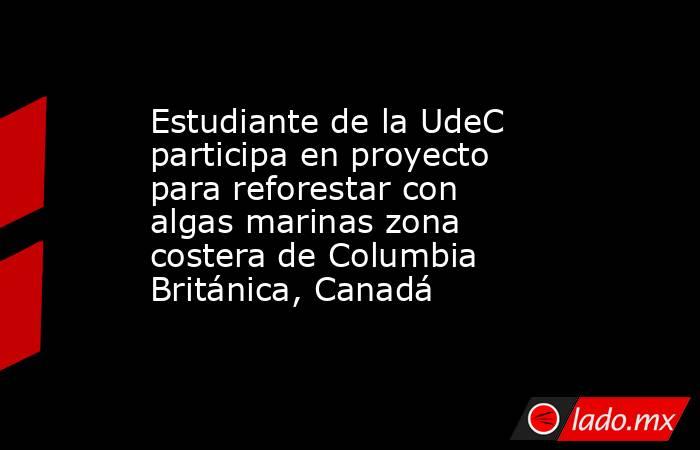 Estudiante de la UdeC participa en proyecto para reforestar con algas marinas zona costera de Columbia Británica, Canadá. Noticias en tiempo real