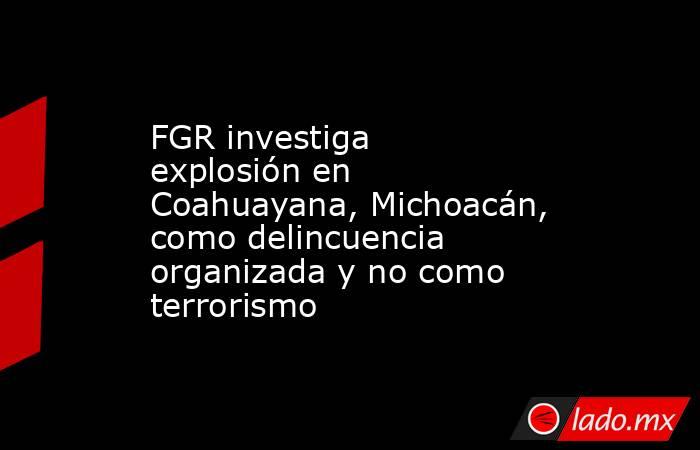 FGR investiga explosión en Coahuayana, Michoacán, como delincuencia organizada y no como terrorismo. Noticias en tiempo real
