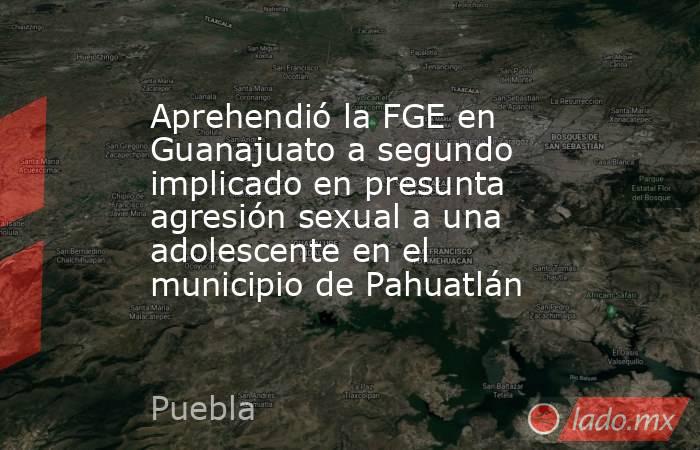 Aprehendió la FGE en Guanajuato a segundo implicado en presunta agresión sexual a una adolescente en el municipio de Pahuatlán. Noticias en tiempo real