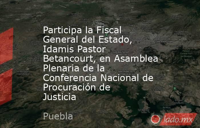 Participa la Fiscal General del Estado, Idamis Pastor Betancourt, en Asamblea Plenaria de la Conferencia Nacional de Procuración de Justicia . Noticias en tiempo real