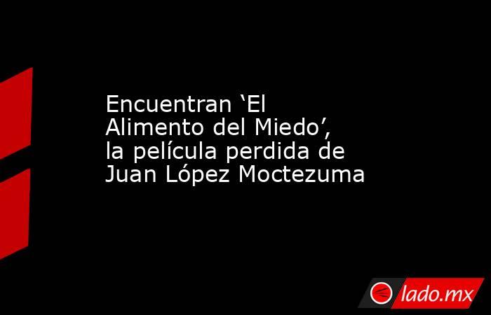 Encuentran ‘El Alimento del Miedo’, la película perdida de Juan López Moctezuma . Noticias en tiempo real
