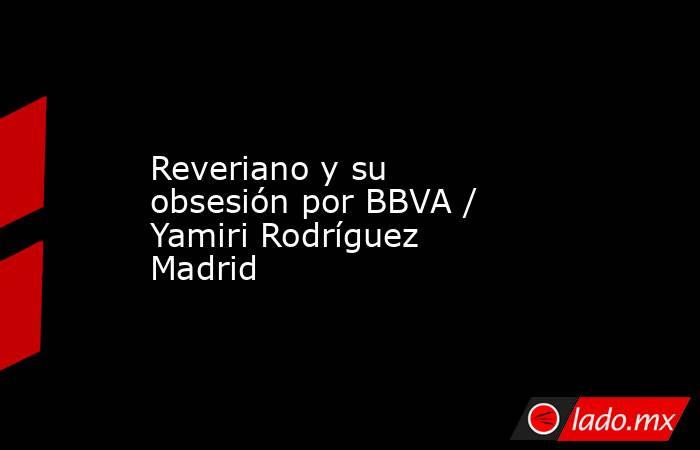 Reveriano y su obsesión por BBVA / Yamiri Rodríguez Madrid. Noticias en tiempo real