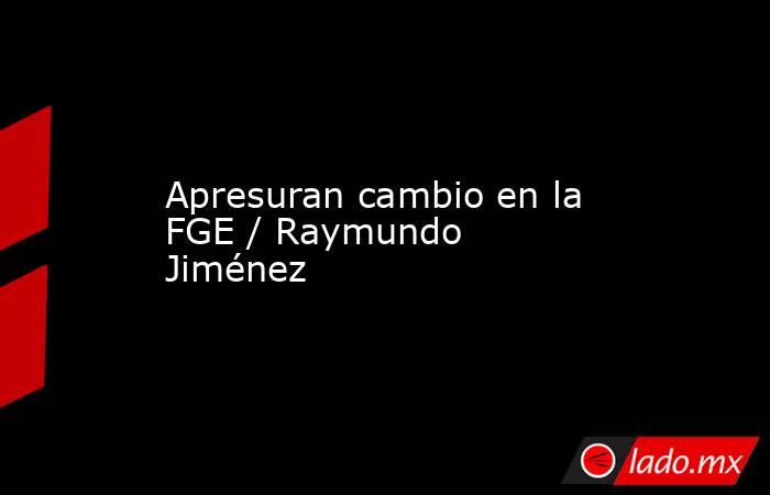 Apresuran cambio en la FGE / Raymundo Jiménez. Noticias en tiempo real