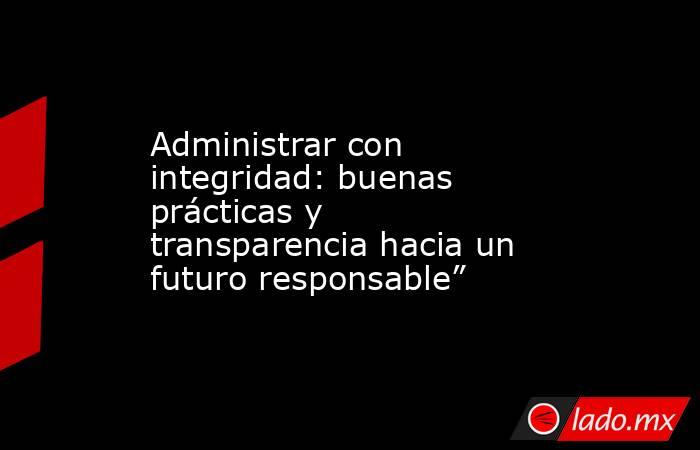 Administrar con integridad: buenas prácticas y transparencia hacia un futuro responsable”. Noticias en tiempo real