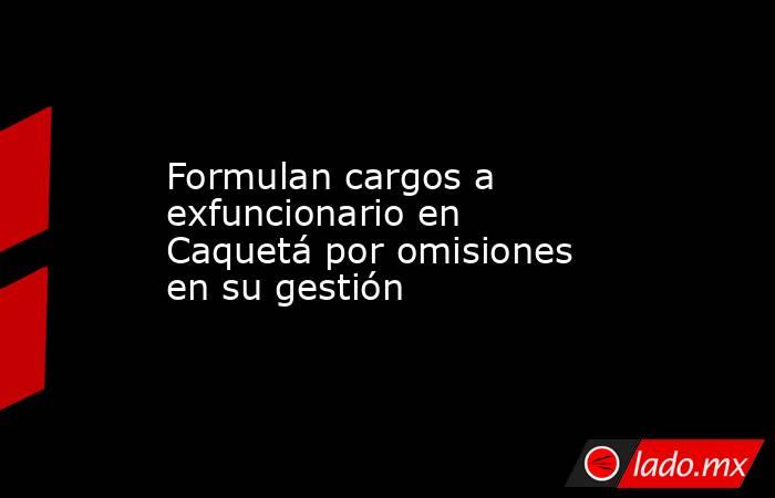 Formulan cargos a exfuncionario en Caquetá por omisiones en su gestión. Noticias en tiempo real