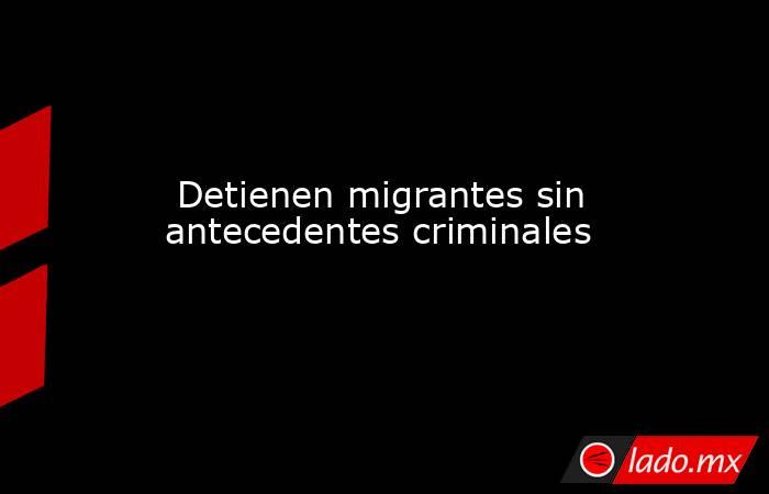  Detienen migrantes sin antecedentes criminales. Noticias en tiempo real