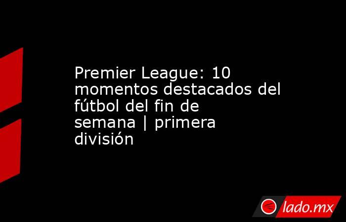 Premier League: 10 momentos destacados del fútbol del fin de semana | primera división. Noticias en tiempo real
