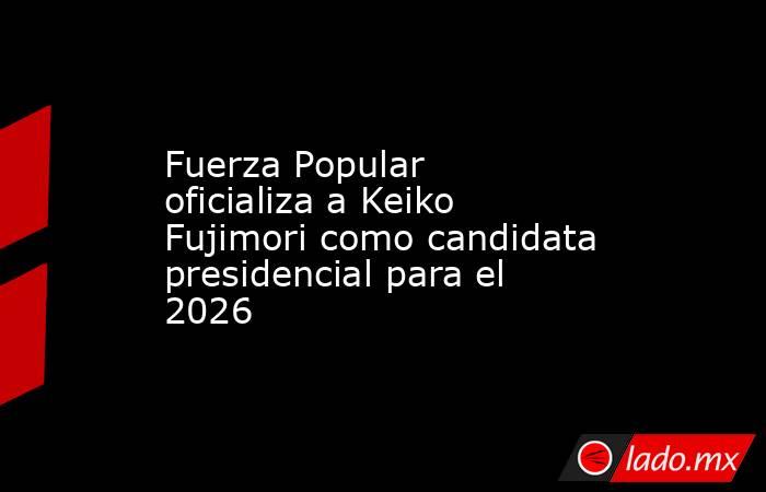 Fuerza Popular oficializa a Keiko Fujimori como candidata presidencial para el 2026. Noticias en tiempo real