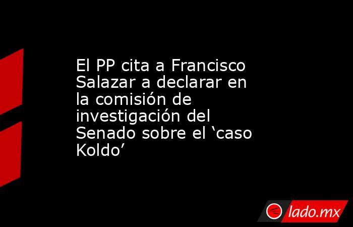 El PP cita a Francisco Salazar a declarar en la comisión de investigación del Senado sobre el ‘caso Koldo’. Noticias en tiempo real