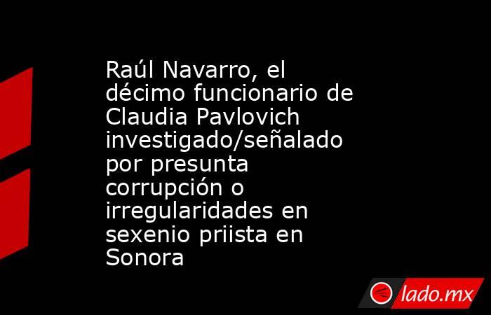 Raúl Navarro, el décimo funcionario de Claudia Pavlovich investigado/señalado por presunta corrupción o irregularidades en sexenio priista en Sonora. Noticias en tiempo real