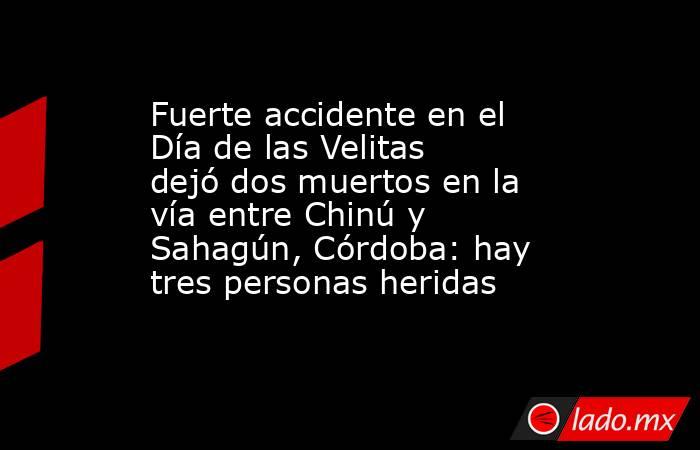 Fuerte accidente en el Día de las Velitas dejó dos muertos en la vía entre Chinú y Sahagún, Córdoba: hay tres personas heridas. Noticias en tiempo real