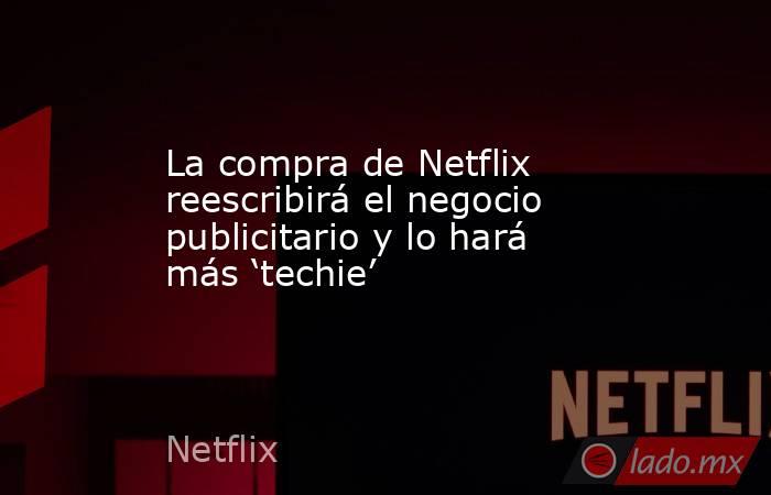 La compra de Netflix reescribirá el negocio publicitario y lo hará más ‘techie’. Noticias en tiempo real