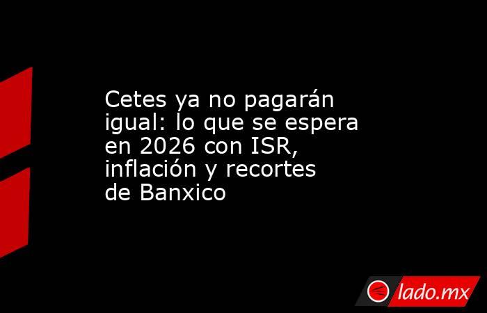 Cetes ya no pagarán igual: lo que se espera en 2026 con ISR, inflación y recortes de Banxico. Noticias en tiempo real