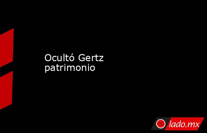 Ocultó Gertz patrimonio. Noticias en tiempo real