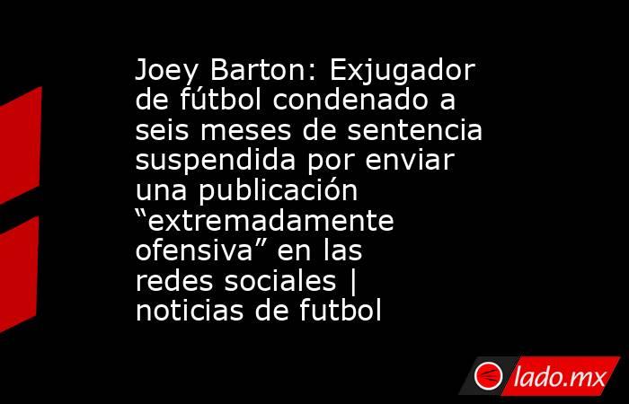 Joey Barton: Exjugador de fútbol condenado a seis meses de sentencia suspendida por enviar una publicación “extremadamente ofensiva” en las redes sociales | noticias de futbol. Noticias en tiempo real