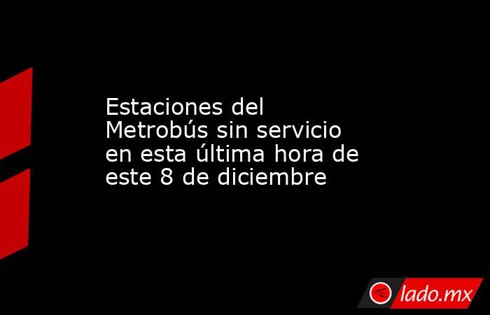 Estaciones del Metrobús sin servicio en esta última hora de este 8 de diciembre. Noticias en tiempo real